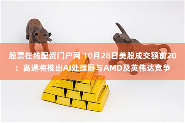 股票在线配资门户网 10月28日美股成交额前20：高通将推出AI处理器与AMD及英伟达竞争