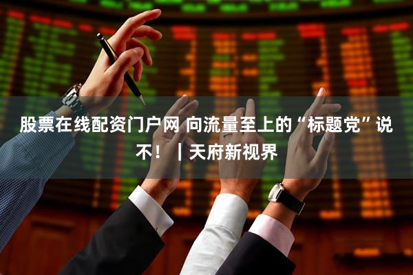 股票在线配资门户网 向流量至上的“标题党”说不！｜天府新视界