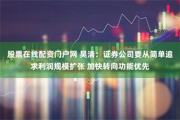 股票在线配资门户网 吴清：证券公司要从简单追求利润规模扩张 加快转向功能优先