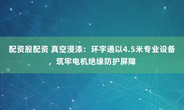 配资股配资 真空浸漆：环宇通以4.5米专业设备，筑牢电机绝缘防护屏障