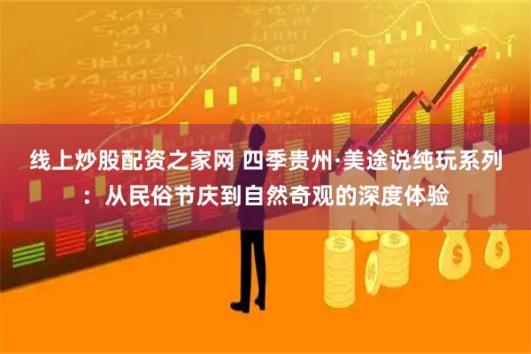 线上炒股配资之家网 四季贵州·美途说纯玩系列：从民俗节庆到自然奇观的深度体验