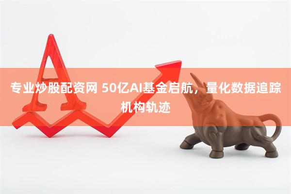 专业炒股配资网 50亿AI基金启航，量化数据追踪机构轨迹