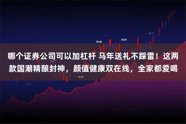 哪个证券公司可以加杠杆 马年送礼不踩雷！这两款国潮精酿封神，颜值健康双在线，全家都爱喝