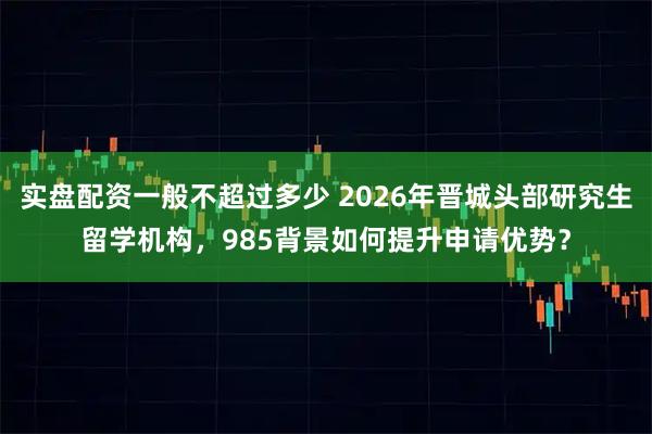 实盘配资一般不超过多少 2026年晋城头部研究生留学机构，985背景如何提升申请优势？