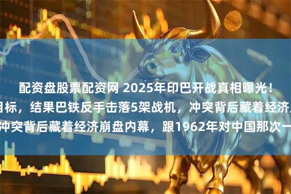 配资盘股票配资网 2025年印巴开战真相曝光！莫迪轰炸巴基斯坦9个目标，结果巴铁反手击落5架战机，冲突背后藏着经济崩盘内幕，跟1962年对中国那次一模一样