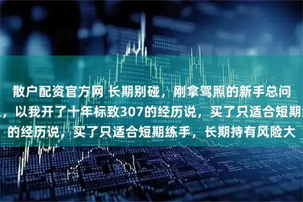 散户配资官方网 长期别碰，刚拿驾照的新手总问一万块二手车能不能入，以我开了十年标致307的经历说，买了只适合短期练手，长期持有风险大