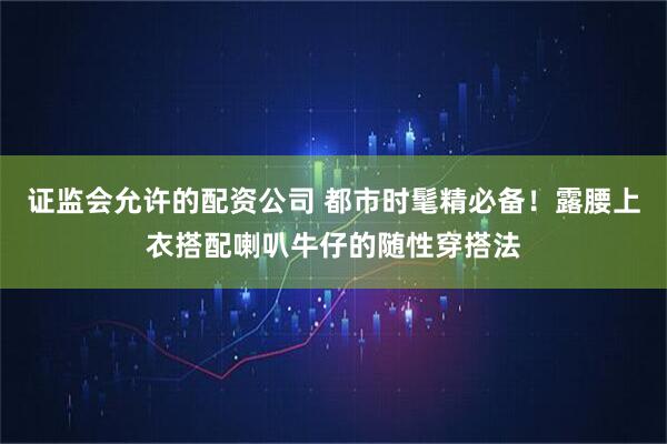 证监会允许的配资公司 都市时髦精必备！露腰上衣搭配喇叭牛仔的随性穿搭法