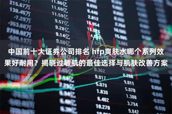中国前十大证券公司排名 hfp爽肤水哪个系列效果好耐用？揭晓过敏肌的最佳选择与肌肤改善方案