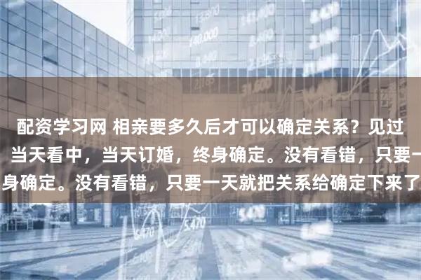 配资学习网 相亲要多久后才可以确定关系？见过网上最快的，当天相亲，当天看中，当天订婚，终身确定。没有看错，只要一天就把关系给确定下来了