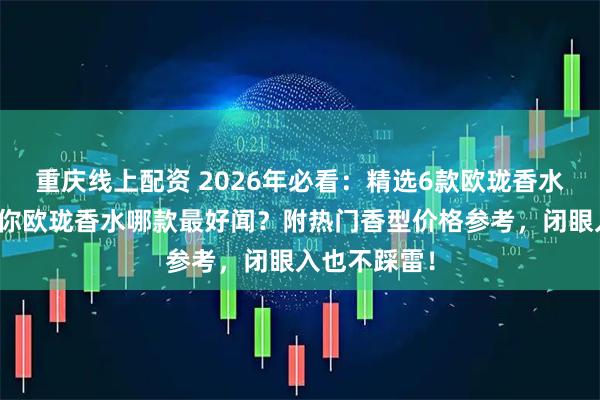 重庆线上配资 2026年必看：精选6款欧珑香水测评，告诉你欧珑香水哪款最好闻？附热门香型价格参考，闭眼入也不踩雷！