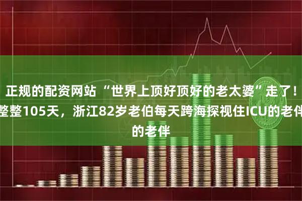 正规的配资网站 “世界上顶好顶好的老太婆”走了！整整105天，浙江82岁老伯每天跨海探视住ICU的老伴