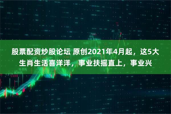 股票配资炒股论坛 原创2021年4月起，这5大生肖生活喜洋洋，事业扶摇直上，事业兴