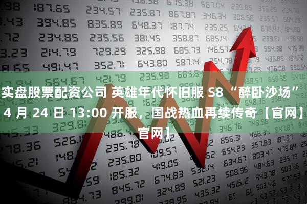 实盘股票配资公司 英雄年代怀旧服 S8 “醉卧沙场” 4 月 24 日 13:00 开服，国战热血再续传奇【官网】