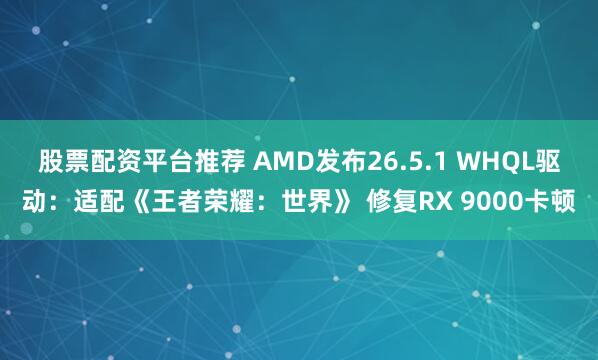 股票配资平台推荐 AMD发布26.5.1 WHQL驱动：适配《王者荣耀：世界》 修复RX 9000卡顿