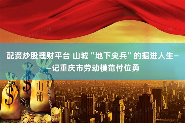 配资炒股理财平台 山城“地下尖兵”的掘进人生——记重庆市劳动模范付位勇